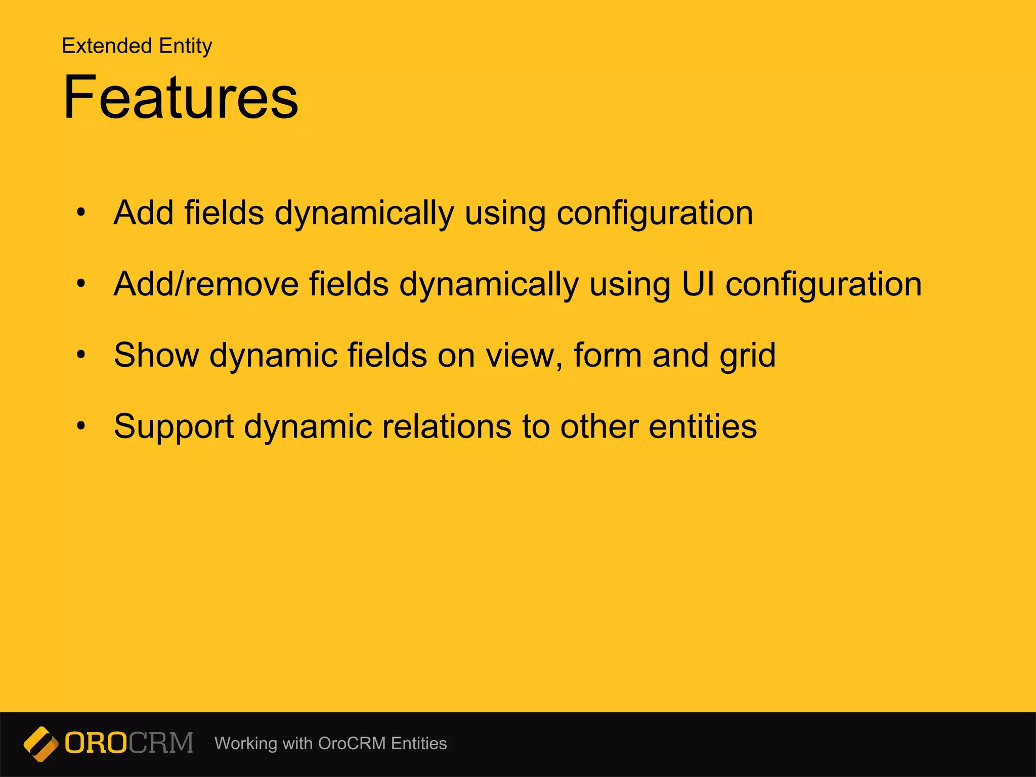 Working with OroCRM Entities
Features
• Add fields dynamically using configuration
• Add/remove fields dynamically using UI configuration
• Show dynamic fields on view, form and grid
• Support dynamic relations to other entities
Extended Entity
 