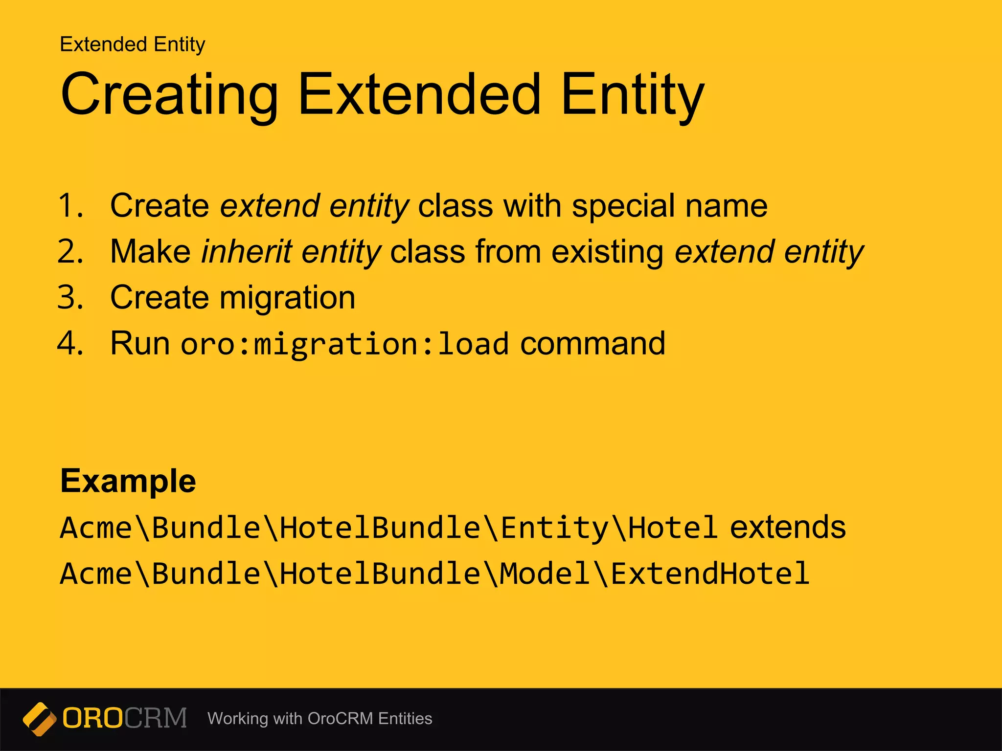 Working with OroCRM Entities
Creating Extended Entity
1. Create extend entity class with special name
2. Make inherit entity class from existing extend entity
3. Create migration
4. Run oro:migration:load command
Example
AcmeBundleHotelBundleEntityHotel extends
AcmeBundleHotelBundleModelExtendHotel
Extended Entity
 