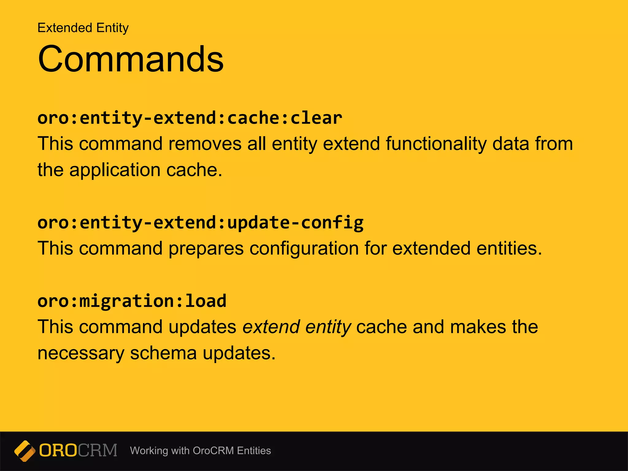 Working with OroCRM Entities
oro:entity-extend:cache:clear
This command removes all entity extend functionality data from
the application cache.
oro:entity-extend:update-config
This command prepares configuration for extended entities.
oro:migration:load
This command updates extend entity cache and makes the
necessary schema updates.
Commands
Extended Entity
 