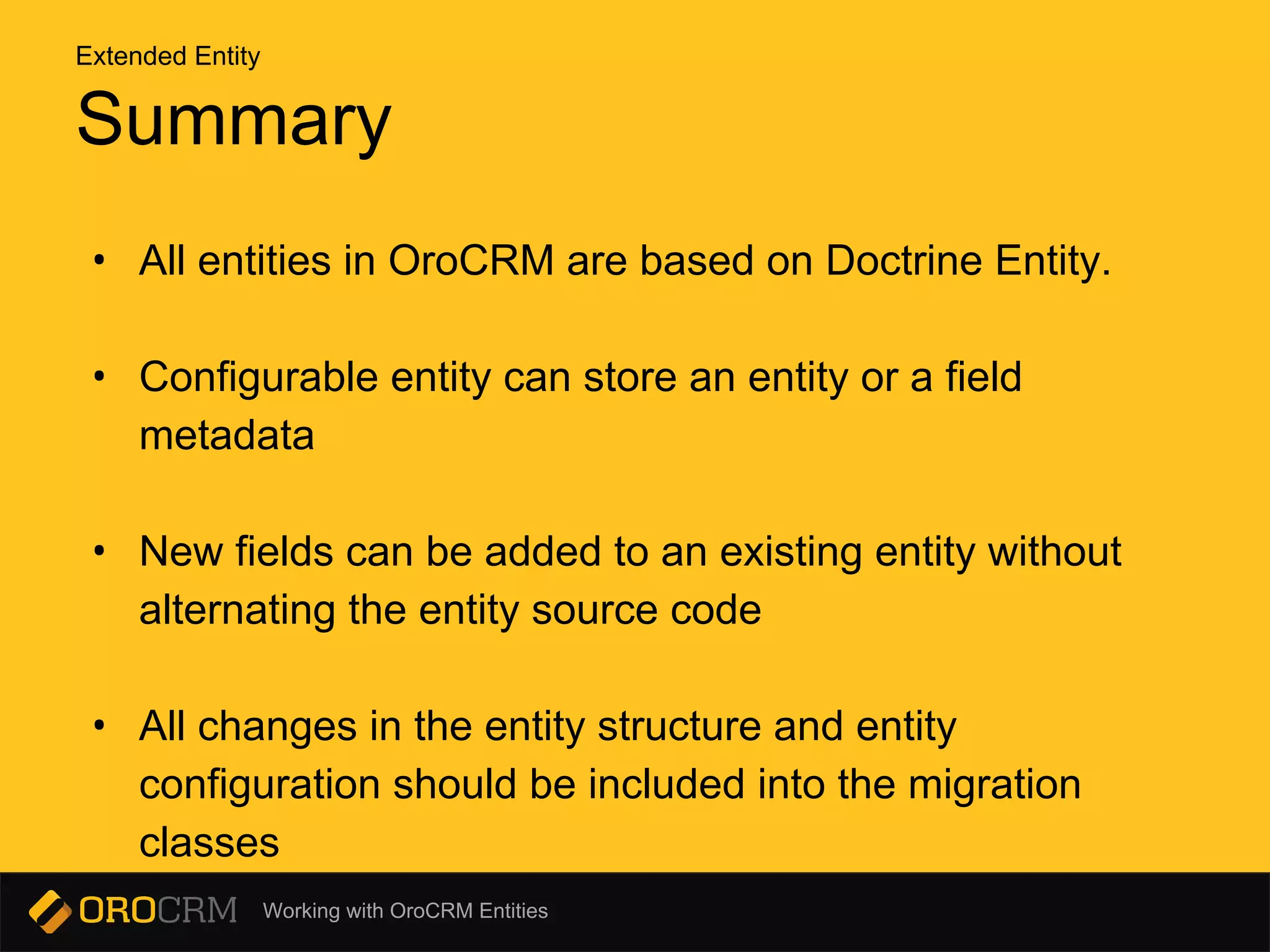 Working with OroCRM Entities
Summary
• All entities in OroCRM are based on Doctrine Entity.
• Configurable entity can store an entity or a field
metadata
• New fields can be added to an existing entity without
alternating the entity source code
• All changes in the entity structure and entity
configuration should be included into the migration
classes
Extended Entity
 