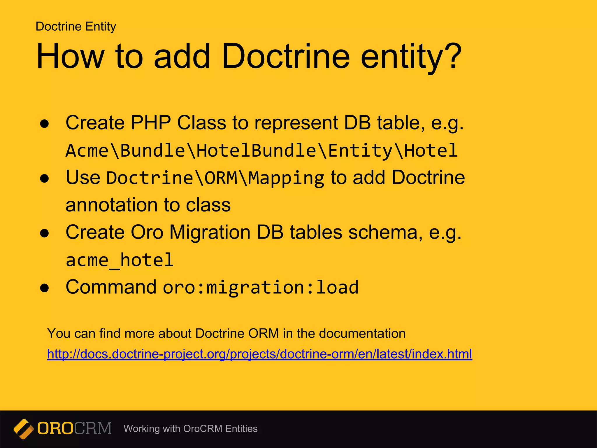 Working with OroCRM Entities
How to add Doctrine entity?
● Create PHP Class to represent DB table, e.g.
AcmeBundleHotelBundleEntityHotel
● Use DoctrineORMMapping to add Doctrine
annotation to class
● Create Oro Migration DB tables schema, e.g.
acme_hotel
● Command oro:migration:load
You can find more about Doctrine ORM in the documentation
http://docs.doctrine-project.org/projects/doctrine-orm/en/latest/index.html
Doctrine Entity
 