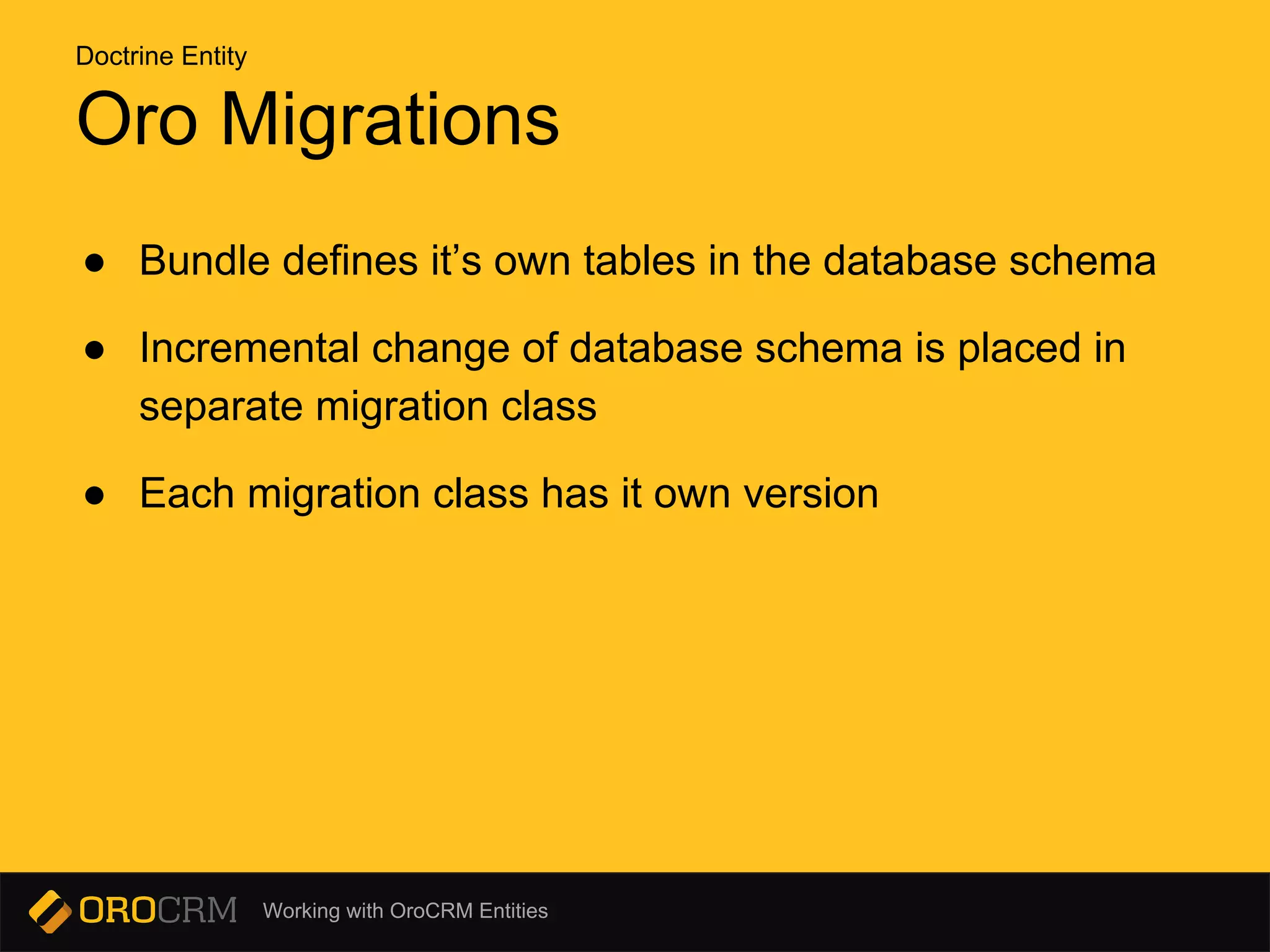 Working with OroCRM Entities
Oro Migrations
● Bundle defines it’s own tables in the database schema
● Incremental change of database schema is placed in
separate migration class
● Each migration class has it own version
Doctrine Entity
 