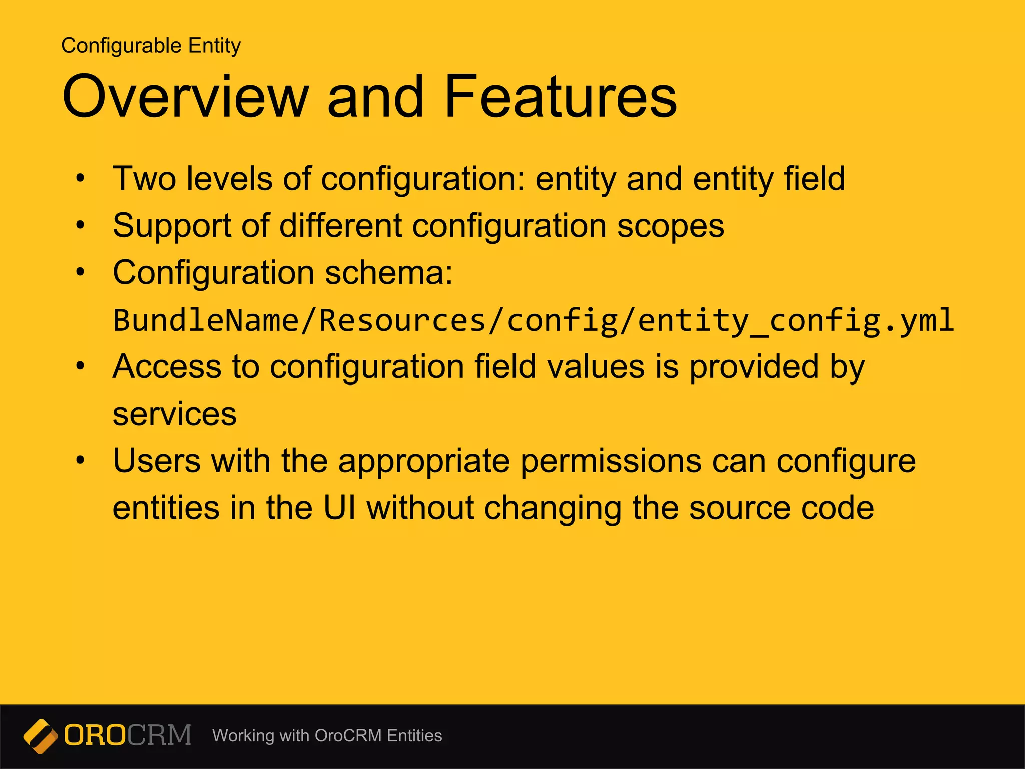Working with OroCRM Entities
Overview and Features
• Two levels of configuration: entity and entity field
• Support of different configuration scopes
• Configuration schema:
BundleName/Resources/config/entity_config.yml
• Access to configuration field values is provided by
services
• Users with the appropriate permissions can configure
entities in the UI without changing the source code
Configurable Entity
 