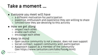 Take a moment …
10
● Everyone you meet will have
○ a different motivation for participation
○ expertise, enthusiasm and experience they are willing to share
○ limited time they are devoting to this activity
● How we get along
○ respect each other
○ enable each other
○ encourage each other
● Keep in mind
○ Open source community is not a vendor, does not owe support
○ Social contract, support community with participation
○ Aapproach support as a member of the community
(See https://www.ianturton.com/talks/foss4g.html)
August 31, 2018 Open Source Geospatial Foundation
 