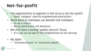Not-for-profit
August 31, 2018 Open Source Geospatial Foundation 11
• The organization is register in the US as a not-for-profit
• Same “category” used for neighborhood associations
• Work done by members can benefit the members
• So not a charity
• We do sponsorship, not donations
• We still have a strong “public service” focus
• It is just we are part of the neighborhood we are serving!
• My take?
• “Volunteer driven”  ”Community Based”
 