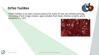 Orfeo ToolBox
113
Orfeo ToolBox is an open-source project for state-of-the-art remote sensing,
including a fast image viewer, apps callable from Bash, Python or QGIS, and a
powerful C++ API.
August 31, 2018 Open Source Geospatial Foundation
 