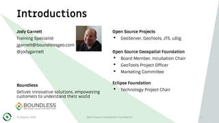Introductions
Jody Garnett
Training Specialist
jgarnett@boundlessgeo.com
@jodygarnett
Boundless
Deliver innovative solutions, empowering
customers to understand their world
Open Source Projects
• GeoServer, GeoTools, JTS, uDig
Open Source Geospatial Foundation
• Board Member, Incubation Chair
• GeoTools Project Officer
• Marketing Committee
Eclipse Foundation
• Technology Project Chair
31 August 2018 Open Source Geospatial Foundation 2
 