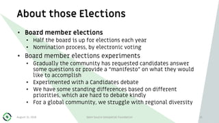 About those Elections
August 31, 2018 Open Source Geospatial Foundation 21
• Board member elections
• Half the board is up for elections each year
• Nomination process, by electronic voting
• Board member elections experiments
• Gradually the community has requested candidates answer
some questions or provide a “manifesto” on what they would
like to accomplish
• Experimented with a Candidates debate
• We have some standing differences based on different
priorities, which are hard to debate kindly
• For a global community, we struggle with regional diversity
 