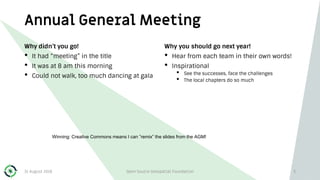 Annual General Meeting
Why didn’t you go!
• It had “meeting” in the title
• It was at 8 am this morning
• Could not walk, too much dancing at gala
Why you should go next year!
• Hear from each team in their own words!
• Inspirational
• See the successes, face the challenges
• The local chapters do so much
31 August 2018 Open Source Geospatial Foundation 3
Winning: Creative Commons means I can ”remix” the slides from the AGM!
 