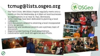 tcmug@lists.osgeo.org
• The Twin Cities, MN OSGeo chapter regularly meets once a
month on the 2nd Wednesday @ 4:30pm at local businesses
or organizations in or near St. Paul, Minnesota.
• Some meetings have been dedicated to planning a local
codesprint.
• Held discussions related to retaining a local incorporated
entity as sponsor.
• MapServer and GeoMoose projects are a primary topic of
discussion.
• Organizing and hosting of local presentations.
• Coordination with local GIS agencies and efforts.
35
 
