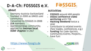 D-A-Ch: FOSSGIS e.V.
about
- Germany-Austria-Switzerland
- founded in 2000 as GRASS user
community
- Converted to FOSSGIS in 2008
- 214 members
- OpenStreetMap community,
applied for German local
OSMF chapter in 2017
Activities
- FOSSGIS around 400 people
- OSGeo conference video
archiving with TIB
- Hacking Weekend twice a
year
- Contribute to related events
(fair trades, conferences, e.g.)
- funding for Code-Sprints,
Community Events, Projects,..
- have fun!
42
https://www.fossgis.de
August 31, 2018 Open Source Geospatial Foundation
 