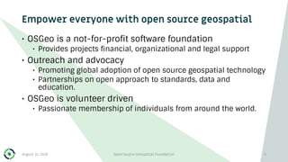 Empower everyone with open source geospatial
• OSGeo is a not-for-profit software foundation
• Provides projects financial, organizational and legal support
• Outreach and advocacy
• Promoting global adoption of open source geospatial technology
• Partnerships on open approach to standards, data and
education.
• OSGeo is volunteer driven
• Passionate membership of individuals from around the world.
August 31, 2018 Open Source Geospatial Foundation 5
 