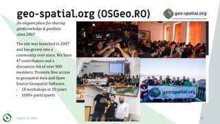 geo-spatial.org (OSGeo.RO)
The site was launched in 2007
and has grown into a
community ever since. We have
47 contributors and a
discussion list of over 900
members. Promote free access
to geospatial data and Open
Source Geospatial Software.
• 18 workshops in 10 years
• 1600+ participants
53
An elegant place for sharing
geoKnowledge & geoData
since 2007
August 31, 2018 Open Source Geospatial Foundation
 