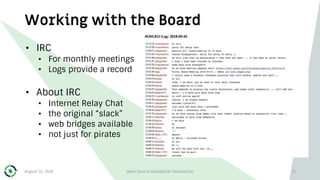 Working with the Board
• IRC
• For monthly meetings
• Logs provide a record
• About IRC
• Internet Relay Chat
• the original “slack”
• web bridges available
• not just for pirates
August 31, 2018 Open Source Geospatial Foundation 71
 