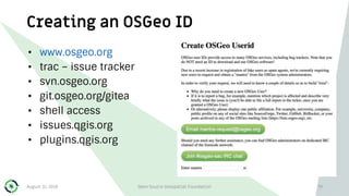 Creating an OSGeo ID
• www.osgeo.org
• trac – issue tracker
• svn.osgeo.org
• git.osgeo.org/gitea
• shell access
• issues.qgis.org
• plugins.qgis.org
August 31, 2018 Open Source Geospatial Foundation 79
 