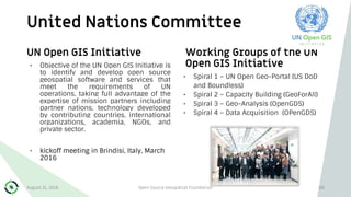 United Nations Committee
88
UN Open GIS Initiative
• Objective of the UN Open GIS Initiative is
to identify and develop open source
geospatial software and services that
meet the requirements of UN
operations, taking full advantage of the
expertise of mission partners including
partner nations, technology developed
by contributing countries, international
organizations, academia, NGOs, and
private sector.
• kickoff meeting in Brindisi, Italy, March
2016
Working Groups of the UN
Open GIS Initiative
• Spiral 1 – UN Open Geo-Portal (US DoD
and Boundless)
• Spiral 2 – Capacity Building (GeoForAll)
• Spiral 3 – Geo-Analysis (OpenGDS)
• Spiral 4 – Data Acquisition (OPenGDS)
August 31, 2018 Open Source Geospatial Foundation
 
