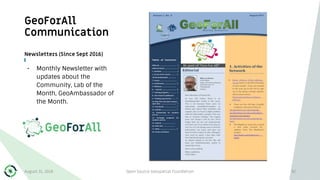 GeoForAll
Communication
Newsletters (Since Sept 2016)
• Monthly Newsletter with
updates about the
Community, Lab of the
Month, GeoAmbassador of
the Month.
August 31, 2018 Open Source Geospatial Foundation 92
 