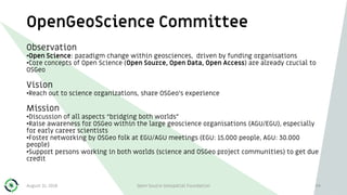 OpenGeoScience Committee
94
Observation
•Open Science: paradigm change within geosciences, driven by funding organisations
•Core concepts of Open Science (Open Source, Open Data, Open Access) are already crucial to
OSGeo
Vision
•Reach out to science organizations, share OSGeo’s experience
Mission
•Discussion of all aspects “bridging both worlds”
•Raise awareness for OSGeo within the large geoscience organisations (AGU/EGU), especially
for early career scientists
•Foster networking by OSGeo folk at EGU/AGU meetings (EGU: 15.000 people, AGU: 30.000
people)
•Support persons working in both worlds (science and OSGeo project communities) to get due
credit
August 31, 2018 Open Source Geospatial Foundation
 
