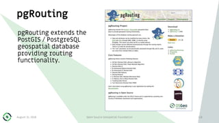 pgRouting
pgRouting extends the
PostGIS / PostgreSQL
geospatial database
providing routing
functionality.
August 31, 2018 Open Source Geospatial Foundation 118
 