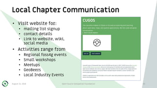 Local Chapter Communication
• Visit website for:
• mailing list signup
• contact details
• Link to website, wiki,
social media
• Activities range from
• Regional foss4g events
• Small workshops
• Meetups
• GeoBeers
• Local Industry Events
August 31, 2018 Open Source Geospatial Foundation 33
 