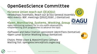 OpenGeoScience Committee
95
•Science Union reach out ({E|A}GU)
•Workshops,Townhalls, Reach out @ EGU General Assembly
•AGU events: BOF, meetings ([2012],2018?,..) (tentative)
•Open_Monitoring_Systems_Working_Group
•open monitoring systems for in-situ earth observations.
•implementing joint programmes to advance the topic
•Software and Data Citation: persistent identifiers (tentative)
•Open Lunar Science Working Group (tentative)
Chairs: Peter Löwe & Massimiliano Cannata
Mailing list: opengeoscience@lists.osgeo.org
August 31, 2018 Open Source Geospatial Foundation
 