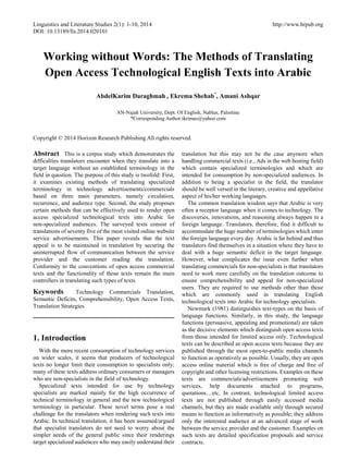 Linguistics and Literature Studies 2(1): 1-10, 2014 http://www.hrpub.org
DOI: 10.13189/lls.2014.020101
Working without Words: The Methods of Translating
Open Access Technological English Texts into Arabic
AbdelKarim Daraghmah , Ekrema Shehab*
, Amani Ashqar
AN-Najah University, Dept. Of English, Nablus, Palestine
*Corresponding Author:ikrimas@yahoo.com
Copyright © 2014 Horizon Research Publishing All rights reserved.
Abstract This is a corpus study which demonstrates the
difficulties translators encounter when they translate into a
target language without an established terminology in the
field in question. The purpose of this study is twofold: First,
it examines existing methods of translating specialized
terminology in technology advertisements/commercials
based on three main parameters, namely circulation,
recurrence, and audience type. Second, the study proposes
certain methods that can be effectively used to render open
access specialized technological texts into Arabic for
non-specialized audiences. The surveyed texts consist of
translations of seventy five of the most visited online website
service advertisements. This paper reveals that the text
appeal is to be maintained in translation by securing the
uninterrupted flow of communication between the service
provider and the customer reading the translation.
Conformity to the conventions of open access commercial
texts and the functionality of those texts remain the main
controllers in translating such types of texts.
Keywords Technology Commercials Translation,
Semantic Deficits, Comprehensibility, Open Access Texts,
Translation Strategies
1. Introduction
With the more recent consumption of technology services
on wider scales, it seems that producers of technological
texts no longer limit their consumption to specialists only;
many of these texts address ordinary consumers or managers
who are non-specialists in the field of technology.
Specialized texts intended for use by technology
specialists are marked mainly for the high occurrence of
technical terminology in general and the new technological
terminology in particular. These novel terms pose a real
challenge for the translators when rendering such texts into
Arabic. In technical translation, it has been assumed/argued
that specialist translators do not need to worry about the
simpler needs of the general public since their renderings
target specialized audiences who may easily understand their
translation but this may not be the case anymore when
handling commercial texts (i.e., Ads in the web hosting field)
which contain specialized terminologies and which are
intended for consumption by non-specialized audiences. In
addition to being a specialist in the field, the translator
should be well versed in the literary, creative and appellative
aspect of his/her working languages.
The common translation wisdom says that Arabic is very
often a receptor language when it comes to technology. The
discoveries, innovations, and reasoning always happen in a
foreign language. Translators, therefore, find it difficult to
accommodate the huge number of terminologies which enter
the foreign language every day. Arabic is far behind and thus
translators find themselves in a situation where they have to
deal with a huge semantic deficit in the target language.
However, what complicates the issue even further when
translating commercials for non-specialists is that translators
need to work more carefully on the translation outcome to
ensure comprehensibility and appeal for non-specialized
users. They are required to use methods other than those
which are commonly used in translating English
technological texts into Arabic for technology specialists.
Newmark (1981) distinguishes text-types on the basis of
language functions. Similarly, in this study, the language
functions (persuasive, appealing and promotional) are taken
as the decisive elements which distinguish open access texts
from those intended for limited access only. Technological
texts can be described as open access texts because they are
published through the most open-to-public media channels
to function as operatively as possible. Usually, they are open
access online material which is free of charge and free of
copyright and other licensing restrictions. Examples on these
texts are commercials/advertisements promoting web
services, help documents attached to programs,
quotations…etc. In contrast, technological limited access
texts are not published through easily accessed media
channels, but they are made available only through secured
means to function as informatively as possible; they address
only the interested audience at an advanced stage of work
between the service provider and the customer. Examples on
such texts are detailed specification proposals and service
contracts.
 