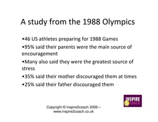 A study from the 1988 Olympics
•46 US athletes preparing for 1988 Games
•95% said their parents were the main source of
encouragement
•Many also said they were the greatest source of
stress
•35% said their mother discouraged them at times
•25% said their father discouraged them


          Copyright © inspire2coach 2009 –
             www.inspire2coach.co.uk
 