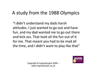 A study from the 1988 Olympics
“I didn’t understand my dads harsh
attitudes. I just wanted to go out and have
fun, and my dad wanted me to go out there
and kick ass. That took all the fun out of it
for me. That meant you had to be mad all
the time, and I didn’t want to play like that”



          Copyright © inspire2coach 2009 –
             www.inspire2coach.co.uk
 