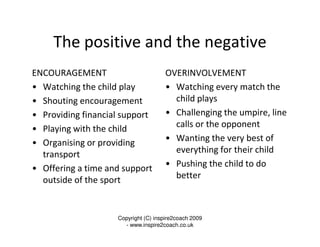 The positive and the negative
ENCOURAGEMENT                         OVERINVOLVEMENT
• Watching the child play             • Watching every match the
• Shouting encouragement                child plays
• Providing financial support         • Challenging the umpire, line
• Playing with the child                calls or the opponent
• Organising or providing             • Wanting the very best of
  transport                             everything for their child
• Offering a time and support         • Pushing the child to do
  outside of the sport                  better



                    Copyright (C) inspire2coach 2009
                      - www.inspire2coach.co.uk
 