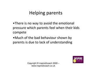 Helping parents
•There is no way to avoid the emotional
pressure which parents feel when their kids
compete
•Much of the bad behaviour shown by
parents is due to lack of understanding




         Copyright © inspire2coach 2009 –
            www.inspire2coach.co.uk
 