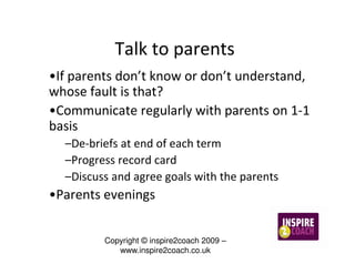 Talk to parents
•If parents don’t know or don’t understand,
whose fault is that?
•Communicate regularly with parents on 1-1
basis
  –De-briefs at end of each term
  –Progress record card
  –Discuss and agree goals with the parents
•Parents evenings


         Copyright © inspire2coach 2009 –
            www.inspire2coach.co.uk
 