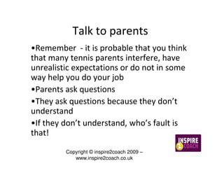 Talk to parents
•Remember - it is probable that you think
that many tennis parents interfere, have
unrealistic expectations or do not in some
way help you do your job
•Parents ask questions
•They ask questions because they don’t
understand
•If they don’t understand, who’s fault is
that!
         Copyright © inspire2coach 2009 –
            www.inspire2coach.co.uk
 