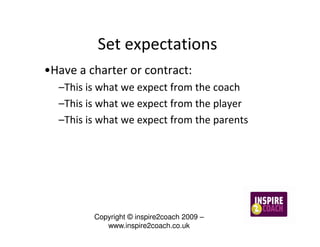 Set expectations
•Have a charter or contract:
  –This is what we expect from the coach
  –This is what we expect from the player
  –This is what we expect from the parents




         Copyright © inspire2coach 2009 –
            www.inspire2coach.co.uk
 
