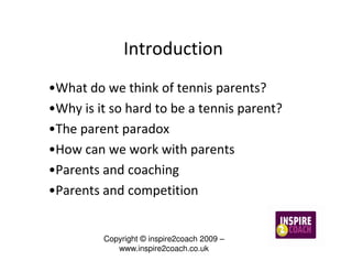 Introduction
•What do we think of tennis parents?
•Why is it so hard to be a tennis parent?
•The parent paradox
•How can we work with parents
•Parents and coaching
•Parents and competition


         Copyright © inspire2coach 2009 –
            www.inspire2coach.co.uk
 