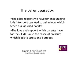 The parent paradox
•The good reasons we have for encouraging
kids into sport can lead to behaviours which
teach our kids bad habits!
•The love and support which parents have
for their kids is also the cause of pressure
which leads to stress and burn out



         Copyright © inspire2coach 2009 –
            www.inspire2coach.co.uk
 