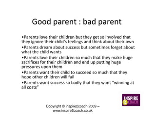Good parent : bad parent
•Parents love their children but they get so involved that
they ignore their child’s feelings and think about their own
•Parents dream about success but sometimes forget about
what the child wants
•Parents love their children so much that they make huge
sacrifices for their children and end up putting huge
pressures upon them
•Parents want their child to succeed so much that they
hope other children will fail
•Parents want success so badly that they want “winning at
all costs”


            Copyright © inspire2coach 2009 –
               www.inspire2coach.co.uk
 