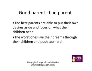 Good parent : bad parent
•The best parents are able to put their own
desires aside and focus on what their
children need
•The worst ones live their dreams through
their children and push too hard




         Copyright © inspire2coach 2009 –
            www.inspire2coach.co.uk
 