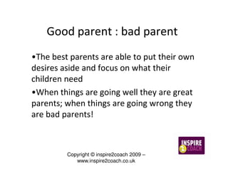 Good parent : bad parent
•The best parents are able to put their own
desires aside and focus on what their
children need
•When things are going well they are great
parents; when things are going wrong they
are bad parents!



         Copyright © inspire2coach 2009 –
            www.inspire2coach.co.uk
 