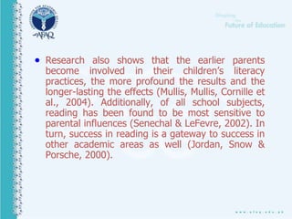  Research also shows that the earlier parents
become involved in their children’s literacy
practices, the more profound the results and the
longer-lasting the effects (Mullis, Mullis, Cornille et
al., 2004). Additionally, of all school subjects,
reading has been found to be most sensitive to
parental influences (Senechal & LeFevre, 2002). In
turn, success in reading is a gateway to success in
other academic areas as well (Jordan, Snow &
Porsche, 2000).
 