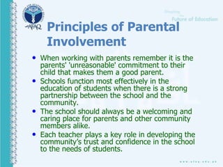 Principles of Parental
Involvement
• When working with parents remember it is the
parents' 'unreasonable' commitment to their
child that makes them a good parent.
• Schools function most effectively in the
education of students when there is a strong
partnership between the school and the
community.
• The school should always be a welcoming and
caring place for parents and other community
members alike.
• Each teacher plays a key role in developing the
community’s trust and confidence in the school
to the needs of students.
 
