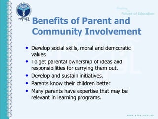 Benefits of Parent and
Community Involvement
• Develop social skills, moral and democratic
values
• To get parental ownership of ideas and
responsibilities for carrying them out.
• Develop and sustain initiatives.
• Parents know their children better
• Many parents have expertise that may be
relevant in learning programs.
 