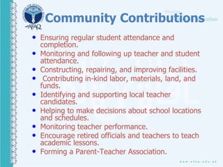 Community Contributions
• Ensuring regular student attendance and
completion.
• Monitoring and following up teacher and student
attendance.
• Constructing, repairing, and improving facilities.
• Contributing in-kind labor, materials, land, and
funds.
• Identifying and supporting local teacher
candidates.
• Helping to make decisions about school locations
and schedules.
• Monitoring teacher performance.
• Encourage retired officials and teachers to teach
academic lessons.
• Forming a Parent-Teacher Association.
 