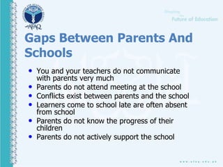 Gaps Between Parents And
Schools
• You and your teachers do not communicate
with parents very much
• Parents do not attend meeting at the school
• Conflicts exist between parents and the school
• Learners come to school late are often absent
from school
• Parents do not know the progress of their
children
• Parents do not actively support the school
 