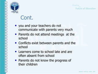 Cont.
• you and your teachers do not
communicate with parents very much
• Parents do not attend meetings at the
school
• Conflicts exist between parents and the
school
• Learners come to school late and are
often absent from school
• Parents do not know the progress of
their children
 