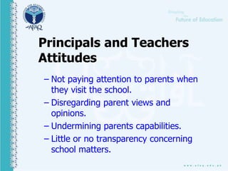 Principals and Teachers
Attitudes
– Not paying attention to parents when
they visit the school.
– Disregarding parent views and
opinions.
– Undermining parents capabilities.
– Little or no transparency concerning
school matters.
 