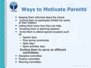 Ways to Motivate Parents
• Keeping them informed about the school.
• Inviting them to participate Exhibit the works
of their children
• Letting them know how they can help.
• Involving them in planning sessions.
• Invite them to attend special occasions such
as:
– Speech days
– Prize giving ceremonies
– Open days
– Sport activities days
Inviting them to serve on different
committees:
• Discipline committee
• Finance committee
• Planning committee.
 
