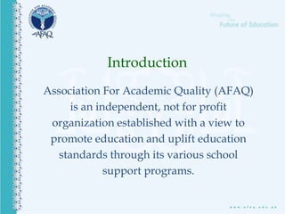 Association For Academic Quality (AFAQ)
is an independent, not for profit
organization established with a view to
promote education and uplift education
standards through its various school
support programs.
Introduction
 