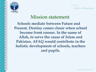 Schools mediate between Future and
Present. Destiny comes closer when school
become front runner. In the name of
Allah, to serve the cause of Islam and
Pakistan. AFAQ would contribute in the
holistic development of schools, teachers
and pupils.
Mission statement
 
