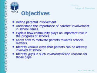 Objectives
• Define parental involvement
• Understand the importance of parents’ involvement
in school issues.
• Explain how community plays an important role in
the progress of schools.
• Know how to motivate parents towards schools
matters.
• Identify various ways that parents can be actively
involved at school.
• Identify gaps in such involvement and reasons for
those gaps.
 
