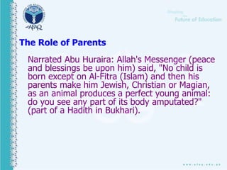 The Role of Parents
Narrated Abu Huraira: Allah's Messenger (peace
and blessings be upon him) said, "No child is
born except on Al-Fitra (Islam) and then his
parents make him Jewish, Christian or Magian,
as an animal produces a perfect young animal:
do you see any part of its body amputated?"
(part of a Hadith in Bukhari).
 